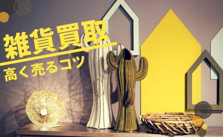雑貨の買取ってどこまでしてくれるの?なるべく高く売るコツをご紹介